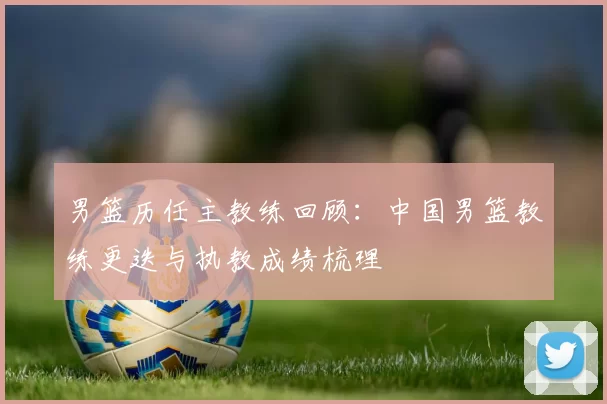 男篮历任主教练回顾：中国男篮教练更迭与执教成绩梳理