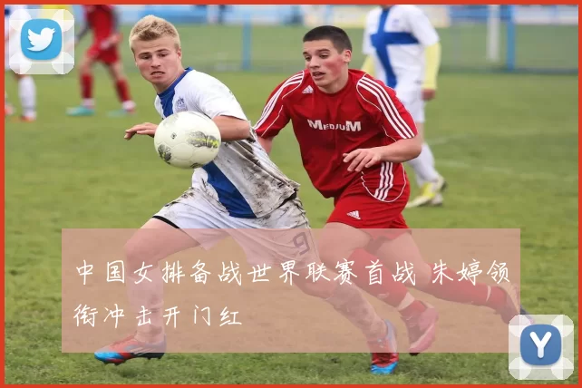 中国女排备战世界联赛首战 朱婷领衔冲击开门红